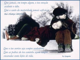 Que jamais, em tempo algum, o teu coração acalente o ódio. Que o canto da maturidade jamais asfixie a  tua criança interior. Que o teu sorriso seja sempre verdadeiro. Que as pedras do teu caminho sejam sempre encaradas como lições de vida. 