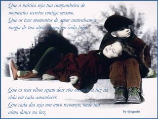 Que a música seja tua companheira de momentos secretos contigo mesmo. Que os teus momentos de amor contenham a magia de tua alma eterna em cada beijo. Que os teus olhos sejam dois sóis olhando a luz da vida em cada amanhecer. Que cada dia seja um novo recomeço, onde tua alma dance na luz. 