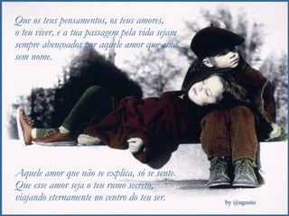 Que os teus pensamentos, os teus amores,  o teu viver, e a tua passagem pela vida sejam sempre abençoados por aquele amor que ama sem nome. Aquele amor que não se explica, só se sente. Que esse amor seja o teu rumo secreto,  viajando eternamente no centro do teu ser. 