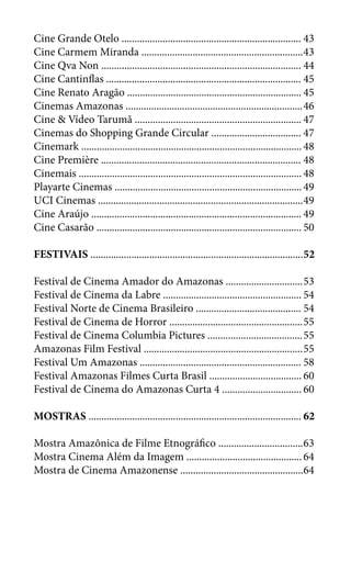 Cine Grande Otelo ......................................................................	43
Cine Carmem Miranda ...............................................................	43
Cine Qva Non ..............................................................................	44
Cine Cantinflas ............................................................................	45
Cine Renato Aragão ....................................................................	45
Cinemas Amazonas .....................................................................	46
Cine & Vídeo Tarumã .................................................................	47
Cinemas do Shopping Grande Circular ...................................	47
Cinemark ......................................................................................	48
Cine Première ..............................................................................	48
Cinemais .......................................................................................	48
Playarte Cinemas .........................................................................	49
UCI Cinemas ................................................................................	49
Cine Araújo ..................................................................................	49
Cine Casarão ................................................................................	50
FESTIVAIS ...................................................................................	52
Festival de Cinema Amador do Amazonas ..............................	53
Festival de Cinema da Labre ......................................................	54
Festival Norte de Cinema Brasileiro .........................................	54
Festival de Cinema de Horror ....................................................	55
Festival de Cinema Columbia Pictures .....................................	55
Amazonas Film Festival ..............................................................	55
Festival Um Amazonas ...............................................................	58
Festival Amazonas Filmes Curta Brasil ....................................	60
Festival de Cinema do Amazonas Curta 4 ...............................	60
MOSTRAS ...................................................................................	62
Mostra Amazônica de Filme Etnográfico .................................	63
Mostra Cinema Além da Imagem .............................................	64
Mostra de Cinema Amazonense ................................................	64
 