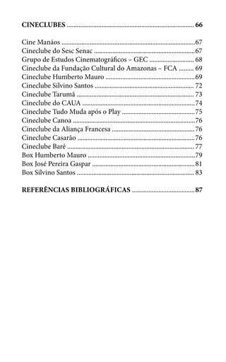 CINECLUBES .............................................................................	66
Cine Manáos .................................................................................	67
Cineclube do Sesc Senac .............................................................	67
Grupo de Estudos Cinematográficos – GEC ...........................	68
Cineclube da Fundação Cultural do Amazonas – FCA .........	69
Cineclube Humberto Mauro ......................................................	69
Cineclube Silvino Santos ............................................................	72
Cineclube Tarumã .......................................................................	73
Cineclube do CAUA ....................................................................	74
Cineclube Tudo Muda após o Play ............................................	75
Cineclube Canoa ..........................................................................	76
Cineclube da Aliança Francesa ..................................................	76
Cineclube Casarão .......................................................................	76
Cineclube Baré .............................................................................	77
Box Humberto Mauro .................................................................	79
Box José Pereira Gaspar ..............................................................	81
Box Silvino Santos .......................................................................	83
REFERÊNCIAS BIBLIOGRÁFICAS ......................................	87
 