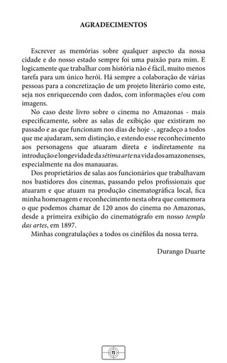 13
AGRADECIMENTOS
Escrever as memórias sobre qualquer aspecto da nossa
cidade e do nosso estado sempre foi uma paixão para mim. E
logicamente que trabalhar com história não é fácil, muito menos
tarefa para um único herói. Há sempre a colaboração de várias
pessoas para a concretização de um projeto literário como este,
seja nos enriquecendo com dados, com informações e/ou com
imagens.
No caso deste livro sobre o cinema no Amazonas - mais
especificamente, sobre as salas de exibição que existiram no
passado e as que funcionam nos dias de hoje -, agradeço a todos
que me ajudaram, sem distinção, e estendo esse reconhecimento
aos personagens que atuaram direta e indiretamente na
introduçãoelongevidadedasétimaartenavidadosamazonenses,
especialmente na dos manauaras.
Dos proprietários de salas aos funcionários que trabalhavam
nos bastidores dos cinemas, passando pelos profissionais que
atuaram e que atuam na produção cinematográfica local, fica
minha homenagem e reconhecimento nesta obra que comemora
o que podemos chamar de 120 anos do cinema no Amazonas,
desde a primeira exibição do cinematógrafo em nosso templo
das artes, em 1897.
Minhas congratulações a todos os cinéfilos da nossa terra.
Durango Duarte
 