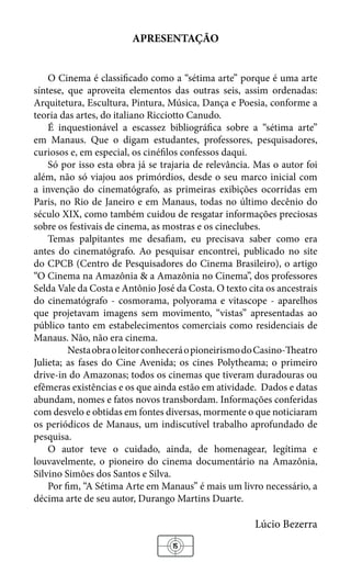 15
APRESENTAÇÃO
O Cinema é classificado como a “sétima arte” porque é uma arte
síntese, que aproveita elementos das outras seis, assim ordenadas:
Arquitetura, Escultura, Pintura, Música, Dança e Poesia, conforme a
teoria das artes, do italiano Ricciotto Canudo.
É inquestionável a escassez bibliográfica sobre a “sétima arte”
em Manaus. Que o digam estudantes, professores, pesquisadores,
curiosos e, em especial, os cinéfilos confessos daqui.
Só por isso esta obra já se trajaria de relevância. Mas o autor foi
além, não só viajou aos primórdios, desde o seu marco inicial com
a invenção do cinematógrafo, as primeiras exibições ocorridas em
Paris, no Rio de Janeiro e em Manaus, todas no último decênio do
século XIX, como também cuidou de resgatar informações preciosas
sobre os festivais de cinema, as mostras e os cineclubes.
Temas palpitantes me desafiam, eu precisava saber como era
antes do cinematógrafo. Ao pesquisar encontrei, publicado no site
do CPCB (Centro de Pesquisadores do Cinema Brasileiro), o artigo
“O Cinema na Amazônia & a Amazônia no Cinema”, dos professores
Selda Vale da Costa e Antônio José da Costa. O texto cita os ancestrais
do cinematógrafo - cosmorama, polyorama e vitascope - aparelhos
que projetavam imagens sem movimento, “vistas” apresentadas ao
público tanto em estabelecimentos comerciais como residenciais de
Manaus. Não, não era cinema.
	 NestaobraoleitorconheceráopioneirismodoCasino-Theatro
Julieta; as fases do Cine Avenida; os cines Polytheama; o primeiro
drive-in do Amazonas; todos os cinemas que tiveram duradouras ou
efêmeras existências e os que ainda estão em atividade. Dados e datas
abundam, nomes e fatos novos transbordam. Informações conferidas
com desvelo e obtidas em fontes diversas, mormente o que noticiaram
os periódicos de Manaus, um indiscutível trabalho aprofundado de
pesquisa.
O autor teve o cuidado, ainda, de homenagear, legítima e
louvavelmente, o pioneiro do cinema documentário na Amazônia,
Silvino Simões dos Santos e Silva.
Por fim, “A Sétima Arte em Manaus” é mais um livro necessário, a
décima arte de seu autor, Durango Martins Duarte.
Lúcio Bezerra
 