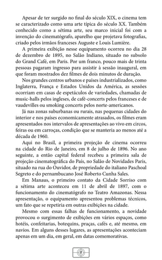 17
Apesar de ter surgido no final do século XIX, o cinema tem
se caracterizado como uma arte típica do século XX. Também
conhecido como a sétima arte, seu marco inicial foi com a
invenção do cinematógrafo, aparelho que projetava fotografias,
criado pelos irmãos franceses Auguste e Louis Lumière.
A primeira exibição nesse equipamento ocorreu no dia 28
de dezembro de 1895, no Salão Indiano, situado no subsolo
do Grand Café, em Paris. Por um franco, pouco mais de trinta
pessoas pagaram ingresso para assistir à sessão inaugural, em
que foram mostrados dez filmes de dois minutos de duração.
Nos grandes centros urbanos e países industrializados, como
Inglaterra, França e Estados Unidos da América, as sessões
ocorriam em casas de espetáculos de variedades, chamadas de
music-halls pelos ingleses, de café-concerts pelos franceses e de
vaudevilles ou smoking concerts pelos norte-americanos.
Já nas zonas suburbanas ou rurais, nas pequenas cidades do
interior e nos países economicamente atrasados, os filmes eram
apresentados nos intervalos de apresentações ao vivo em circos,
feiras ou em carroças, condição que se manteria ao menos até a
década de 1960.
Aqui no Brasil, a primeira projeção de cinema ocorreu
na cidade do Rio de Janeiro, em 8 de julho de 1896. No ano
seguinte, a então capital federal recebeu a primeira sala de
projeção cinematográfica do País, no Salão de Novidades Paris,
situado na rua do Ouvidor, de propriedade do italiano Paschoal
Segreto e do pernambucano José Roberto Cunha Sales.
Em Manaus, o primeiro contato da Cidade Sorriso com
a sétima arte aconteceu em 11 de abril de 1897, com o
funcionamento do cinematógrafo no Teatro Amazonas. Nessa
apresentação, o equipamento apresentou problemas técnicos,
um fato que se repetiria em outras exibições na cidade.
Mesmo com essas falhas de funcionamento, a novidade
provocou o surgimento de exibições em vários espaços, como
hotéis, confeitarias, botequins, praças, cafés e, até mesmo, em
navios. Em alguns desses lugares, as apresentações aconteciam
apenas em um dia, em geral, em datas comemorativas.
 