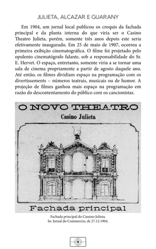 18
julieta, alcazar e guarany
Em 1904, um jornal local publicou os croquis da fachada
principal e da planta interna do que viria ser o Casino
Theatro Julieta, porém, somente três anos depois este seria
efetivamente inaugurado. Em 25 de maio de 1907, ocorreu a
primeira exibição cinematográfica. O filme foi projetado pelo
opulento cinematógrafo falante, sob a responsabilidade do Sr.
E. Hervet. O espaço, entretanto, somente viria a se tornar uma
sala de cinema propriamente a partir de agosto daquele ano.
Até então, os filmes dividiam espaço na programação com os
divertissements – números teatrais, musicais ou de humor. A
projeção de filmes ganhou mais espaço na programação em
razão do descontentamento do público com os cancionistas.
Fachada principal do Cassino Julieta.
In: Jornal do Commercio, de 27.12.1904.
 