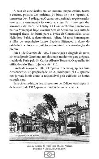 19
A casa de espetáculos era, ao mesmo tempo, casino, teatro
e cinema, possuía 223 cadeiras, 24 frisas de 4 e 6 lugares, 27
camarotesde4,5e6lugares.Ocamarotedestinadoaogovernador
teve a sua ornamentação executada em Paris nos grandes
armazéns da Place de Clichy. O Casino-Theatro funcionava
na rua Municipal, hoje, avenida Sete de Setembro. Sua entrada
principal ficava de frente para a Praça da Constituição, atual
Heliodoro Balbi. A denominação Julieta foi uma homenagem
à filha do engenheiro Lauro Baptista Bittencourt, dono do
estabelecimento e o arquiteto responsável pela construção do
prédio.
Em 11 de fevereiro de 1909, é anunciada a chegada do novo
cinematógrafo Gaumont, um dos mais modernos para a época,
trazido de Paris pelo Sr. Carlos Alberto Toscano. O aparelho foi
utilizado pelo Theatro Julieta até 1910.
Em 04 de março de 1909, a Empresa Cinematographica Lusa
Amazonense, de propriedade de A. Rodrigues & C., aparece
nos jornais locais como a responsável pela exibição de filmes
naquela casa.
Esse cinema deixou de aparecer nos periódicos locais a partir
de fevereiro de 1912, quando mudou de nomenclatura.
Vista da fachada do então Cine-Theatro Alcazar.
In: Jornal A Crítica, de 29.11.1999.
 