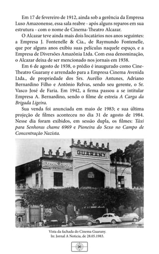 20
Em 17 de fevereiro de 1912, ainda sob a gerência da Empresa
Luso Amazonense, essa sala reabre - após alguns reparos em sua
estrutura - com o nome de Cinema-Theatro Alcazar.
O Alcazar teve ainda mais dois locatários nos anos seguintes:
a Empresa J. Fontenelle & Cia., de Raymundo Fontenelle,
que por alguns anos exibiu suas películas naquele espaço, e a
Empresa de Diversões Amazônia Ltda. Com essa denominação,
o Alcazar deixa de ser mencionado nos jornais em 1938.
Em 6 de agosto de 1938, o prédio é inaugurado como Cine-
Theatro Guarany e arrendado para a Empresa Cinema Avenida
Ltda., de propriedade dos Srs. Aurélio Antunes, Adriano
Bernardino Filho e Antônio Relvas, sendo seu gerente, o Sr.
Vasco José de Faria. Em 1942, a firma passou a se intitular
Empresa A. Bernardino, sendo o filme de estreia A Carga da
Brigada Ligeira.
Sua venda foi anunciada em maio de 1983; e sua última
projeção de filmes aconteceu no dia 31 de agosto de 1984.
Nesse dia foram exibidos, em sessão dupla, os filmes: Táxi
para Senhoras chame 6969 e Pioneira do Sexo no Campo de
Concentração Nazista.
Vista da fachada do Cinema Guarany.
In: Jornal A Noticia, de 28.05.1983.
 
