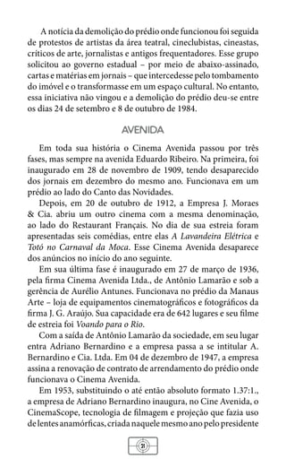 21
A notícia da demolição do prédio onde funcionou foi seguida
de protestos de artistas da área teatral, cineclubistas, cineastas,
críticos de arte, jornalistas e antigos frequentadores. Esse grupo
solicitou ao governo estadual – por meio de abaixo-assinado,
cartas e matérias em jornais – que intercedesse pelo tombamento
do imóvel e o transformasse em um espaço cultural. No entanto,
essa iniciativa não vingou e a demolição do prédio deu-se entre
os dias 24 de setembro e 8 de outubro de 1984.
avenida
Em toda sua história o Cinema Avenida passou por três
fases, mas sempre na avenida Eduardo Ribeiro. Na primeira, foi
inaugurado em 28 de novembro de 1909, tendo desaparecido
dos jornais em dezembro do mesmo ano. Funcionava em um
prédio ao lado do Canto das Novidades.
Depois, em 20 de outubro de 1912, a Empresa J. Moraes
& Cia. abriu um outro cinema com a mesma denominação,
ao lado do Restaurant Français. No dia de sua estreia foram
apresentadas seis comédias, entre elas A Lavandeira Elétrica e
Totó no Carnaval da Moca. Esse Cinema Avenida desaparece
dos anúncios no início do ano seguinte.
Em sua última fase é inaugurado em 27 de março de 1936,
pela firma Cinema Avenida Ltda., de Antônio Lamarão e sob a
gerência de Aurélio Antunes. Funcionava no prédio da Manaus
Arte – loja de equipamentos cinematográficos e fotográficos da
firma J. G. Araújo. Sua capacidade era de 642 lugares e seu filme
de estreia foi Voando para o Rio.
Com a saída de Antônio Lamarão da sociedade, em seu lugar
entra Adriano Bernardino e a empresa passa a se intitular A.
Bernardino e Cia. Ltda. Em 04 de dezembro de 1947, a empresa
assina a renovação de contrato de arrendamento do prédio onde
funcionava o Cinema Avenida.
Em 1953, substituindo o até então absoluto formato 1.37:1.,
a empresa de Adriano Bernardino inaugura, no Cine Avenida, o
CinemaScope, tecnologia de filmagem e projeção que fazia uso
delentesanamórficas,criadanaquelemesmoanopelopresidente
 