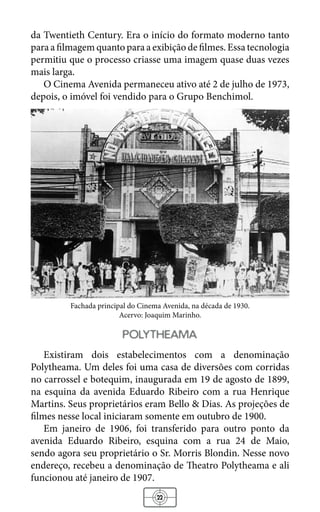 22
da Twentieth Century. Era o início do formato moderno tanto
para a filmagem quanto para a exibição de filmes. Essa tecnologia
permitiu que o processo criasse uma imagem quase duas vezes
mais larga.
O Cinema Avenida permaneceu ativo até 2 de julho de 1973,
depois, o imóvel foi vendido para o Grupo Benchimol.
Fachada principal do Cinema Avenida, na década de 1930.
Acervo: Joaquim Marinho.
polytheama
Existiram dois estabelecimentos com a denominação
Polytheama. Um deles foi uma casa de diversões com corridas
no carrossel e botequim, inaugurada em 19 de agosto de 1899,
na esquina da avenida Eduardo Ribeiro com a rua Henrique
Martins. Seus proprietários eram Bello & Dias. As projeções de
filmes nesse local iniciaram somente em outubro de 1900.
Em janeiro de 1906, foi transferido para outro ponto da
avenida Eduardo Ribeiro, esquina com a rua 24 de Maio,
sendo agora seu proprietário o Sr. Morris Blondin. Nesse novo
endereço, recebeu a denominação de Theatro Polytheama e ali
funcionou até janeiro de 1907.
 