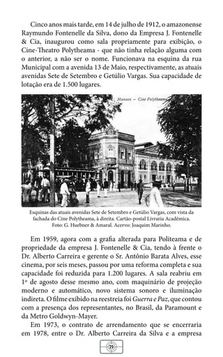 23
Cinco anos mais tarde, em 14 de julho de 1912, o amazonense
Raymundo Fontenelle da Silva, dono da Empresa J. Fontenelle
& Cia, inaugurou como sala propriamente para exibição, o
Cine-Theatro Polytheama - que não tinha relação alguma com
o anterior, a não ser o nome. Funcionava na esquina da rua
Municipal com a avenida 13 de Maio, respectivamente, as atuais
avenidas Sete de Setembro e Getúlio Vargas. Sua capacidade de
lotação era de 1.500 lugares.
Esquinas das atuais avenidas Sete de Setembro e Getúlio Vargas, com vista da
fachada do Cine Polytheama, à direita. Cartão-postal Livraria Acadêmica.
Foto: G. Huebner & Amaral. Acervo: Joaquim Marinho.
Em 1959, agora com a grafia alterada para Politeama e de
propriedade da empresa J. Fontenelle & Cia, tendo à frente o
Dr. Alberto Carreira e gerente o Sr. Antônio Barata Alves, esse
cinema, por seis meses, passou por uma reforma completa e sua
capacidade foi reduzida para 1.200 lugares. A sala reabriu em
1º de agosto desse mesmo ano, com maquinário de projeção
moderno e automático, novo sistema sonoro e iluminação
indireta.OfilmeexibidonareestreiafoiGuerraePaz,quecontou
com a presença dos representantes, no Brasil, da Paramount e
da Metro Goldwyn-Mayer.
Em 1973, o contrato de arrendamento que se encerraria
em 1978, entre o Dr. Alberto Carreira da Silva e a empresa
 