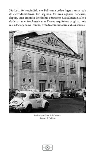 24
São Luiz, foi rescindido e o Politeama cedeu lugar a uma rede
de eletrodomésticos. Em seguida, foi uma agência bancária,
depois, uma empresa de câmbio e turismo e, atualmente, a loja
de departamentos Americanas. De sua arquitetura original, hoje
resta-lhe apenas o frontão, ornado com uma lira e duas sereias.
Fachada do Cine Polytheama.
Acervo A Crítica.
 