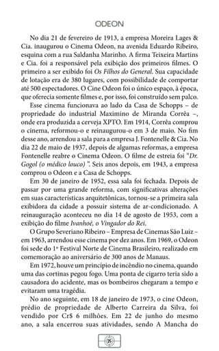 25
odeon
No dia 21 de fevereiro de 1913, a empresa Moreira Lages &
Cia. inaugurou o Cinema Odeon, na avenida Eduardo Ribeiro,
esquina com a rua Saldanha Marinho. A firma Teixeira Martins
e Cia. foi a responsável pela exibição dos primeiros filmes. O
primeiro a ser exibido foi Os Filhos do General. Sua capacidade
de lotação era de 380 lugares, com possibilidade de comportar
até 500 espectadores. O Cine Odeon foi o único espaço, à época,
que oferecia somente filmes e, por isso, foi construído sem palco.
Esse cinema funcionava ao lado da Casa de Schopps – de
propriedade do industrial Maximino de Miranda Corrêa –,
onde era produzida a cerveja XPTO. Em 1914, Corrêa comprou
o cinema, reformou-o e reinaugurou-o em 3 de maio. No fim
desse ano, arrendou a sala para a empresa J. Fontenelle & Cia. No
dia 22 de maio de 1937, depois de algumas reformas, a empresa
Fontenelle reabre o Cinema Odeon. O filme de estreia foi “Dr.
Gogol (o médico louco) ”. Seis anos depois, em 1943, a empresa
comprou o Odeon e a Casa de Schopps.
Em 30 de janeiro de 1952, essa sala foi fechada. Depois de
passar por uma grande reforma, com significativas alterações
em suas características arquitetônicas, tornou-se a primeira sala
exibidora da cidade a possuir sistema de ar-condicionado. A
reinauguração aconteceu no dia 14 de agosto de 1953, com a
exibição do filme Ivanhoé, o Vingador do Rei.
O Grupo Severiano Ribeiro – Empresa de Cinemas São Luiz –
em 1963, arrendou esse cinema por dez anos. Em 1969, o Odeon
foi sede do 1º Festival Norte de Cinema Brasileiro, realizado em
comemoração ao aniversário de 300 anos de Manaus.
Em1972,houveumprincípiodeincêndionocinema,quando
uma das cortinas pegou fogo. Uma ponta de cigarro teria sido a
causadora do acidente, mas os bombeiros chegaram a tempo e
evitaram uma tragédia.
No ano seguinte, em 18 de janeiro de 1973, o cine Odeon,
prédio de propriedade de Alberto Carreira da Silva, foi
vendido por Cr$ 6 milhões. Em 22 de junho do mesmo
ano, a sala encerrou suas atividades, sendo A Mancha do
 
