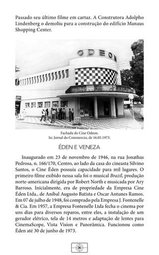 26
Passado seu último filme em cartaz. A Construtora Adolpho
Lindenberg o demoliu para a construção do edifício Manaus
Shopping Center.
Fachada do Cine Odeon.
In: Jornal do Commercio, de 16.05.1973.
eden e veneza
Inaugurado em 23 de novembro de 1946, na rua Jonathas
Pedrosa, n. 166/170, Centro, ao lado da casa do cineasta Silvino
Santos, o Cine Éden possuía capacidade para mil lugares. O
primeiro filme exibido nessa sala foi o musical Brazil, produção
norte-americana dirigida por Robert North e musicada por Ary
Barroso. Inicialmente, era de propriedade da Empresa Cine
Éden Ltda., de Aníbal Augusto Batista e Oscar Antunes Ramos.
Em 07 de julho de 1948, foi comprado pela Empresa J. Fontenelle
& Cia. Em 1957, a Empresa Fontenelle Ltda fecha o cinema por
uns dias para diversos reparos, entre eles, a instalação de um
gerador elétrico, tela de 14 metros e adaptação de lentes para
CinemaScope, Vista Vision e Panorâmica. Funcionou como
Éden até 30 de junho de 1973.
 