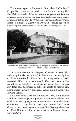 27
Três meses depois, a Empresa A. Bernardino & Cia. Ltda./
Grupo Daou comprou o prédio e o reformou em seguida.
Em 22 de março de 1974, a imprensa divulgou o resultado do
concurso cultural promovido para escolha do novo nome para o
cinema. Em 10 de abril de 1974, a sala reabre como Cine Veneza,
exibindo o filme O Destino do Poseidon. Possuía seiscentos
lugares e permaneceu com esse nome até 3 de março de 1984.
Vista do Cine Éden com sua fachada original. À esquerda, a residência do cineasta
Silvino Santos. Década de 50. Foto: Coleção Silvino Santos.
Sob a administração da Empresa Cinemas de Arte Ltda.
– de Joaquim Marinho e Antônio Gavinho –, que o adquiriu
em 21 de fevereiro de 1984, o cine foi reinaugurado em 10 de
março de 1984, com a denominação Cine Novo Veneza. Em
sua estreia, foi exibido o filme Águia na Cabeça. Encerrou suas
atividades em 30 de março de 1985. Em agosto do mesmo ano,
o empresário Cassiano Anunciação, fechou a compra do prédio
do Cine Veneza.
Dois anos mais tarde, em outubro de 1987, o empresário
Dahilton Cabral adquiriu o prédio e deu início a reformas no
edifício. A reinauguração do cinema ocorreu quase dois anos
depois, em 21 de junho de 1989, com o nome Cine Teatro
Guarany, uma homenagem ao antigo Cine Guarany, demolido
em 1984. O filme exibido em sua abertura foi Princesa Xuxa e
Os Trapalhões.
 
