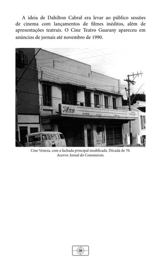 28
A ideia de Dahilton Cabral era levar ao público sessões
de cinema com lançamentos de filmes inéditos, além de
apresentações teatrais. O Cine Teatro Guarany apareceu em
anúncios de jornais até novembro de 1990.
Cine Veneza, com a fachada principal modificada. Década de 70.
Acervo: Jornal do Commercio.
 