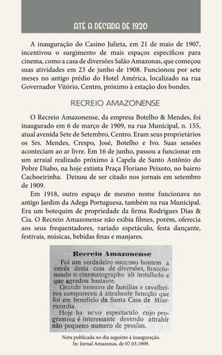 29
ATÉ A DÉCADA DE 1920
A inauguração do Casino Julieta, em 21 de maio de 1907,
incentivou o surgimento de mais espaços específicos para
cinema, como a casa de diversões Salão Amazonas, que começou
suas atividades em 23 de junho de 1908. Funcionou por sete
meses no antigo prédio do Hotel América, localizado na rua
Governador Vitório, Centro, próximo à estação dos bondes.
recreio amazonense
O Recreio Amazonense, da empresa Botelho & Mendes, foi
inaugurado em 6 de março de 1909, na rua Municipal, n. 155,
atual avenida Sete de Setembro, Centro. Eram seus proprietários
os Srs. Mendes, Crespo, José, Botelho e Ivo. Suas sessões
aconteciam ao ar livre. Em 16 de junho, passou a funcionar em
um arraial realizado próximo à Capela de Santo Antônio do
Pobre Diabo, na hoje extinta Praça Floriano Peixoto, no bairro
Cachoeirinha. Deixou de ser citado nos jornais em setembro
de 1909.
Em 1918, outro espaço de mesmo nome funcionava no
antigo Jardim da Adega Portuguesa, também na rua Municipal.
Era um botequim de propriedade da firma Rodrigues Dias &
Cia. O Recreio Amazonense não exibia filmes, porém, oferecia
aos seus frequentadores, variado espetáculo, festa dançante,
festivais, músicas, bebidas finas e manjares.
Nota publicada no dia seguinte à inauguração.
In: Jornal Amazonas, de 07.03.1909.
 