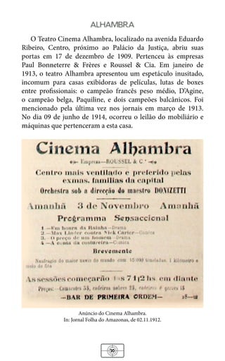 30
alhambra
O Teatro Cinema Alhambra, localizado na avenida Eduardo
Ribeiro, Centro, próximo ao Palácio da Justiça, abriu suas
portas em 17 de dezembro de 1909. Pertenceu às empresas
Paul Bonneterre & Frères e Roussel & Cia. Em janeiro de
1913, o teatro Alhambra apresentou um espetáculo inusitado,
incomum para casas exibidoras de películas, lutas de boxes
entre profissionais: o campeão francês peso médio, D’Agine,
o campeão belga, Paquiline, e dois campeões balcânicos. Foi
mencionado pela última vez nos jornais em março de 1913.
No dia 09 de junho de 1914, ocorreu o leilão do mobiliário e
máquinas que pertenceram a esta casa.
Anúncio do Cinema Alhambra.
In: Jornal Folha do Amazonas, de 02.11.1912.
 