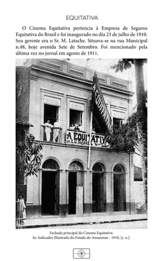 31
equitativa
O Cinema Equitativa pertencia à Empresa de Seguros
Equitativa do Brasil e foi inaugurado no dia 23 de julho de 1910.
Seu gerente era o Sr. M. Latache. Situava-se na rua Municipal
n.48, hoje avenida Sete de Setembro. Foi mencionado pela
última vez no jornal em agosto de 1911.
Fachada principal do Cinema Equitativa.
In: Indicador Illustrado do Estado do Amazonas - 1910, [s. n.].
 
