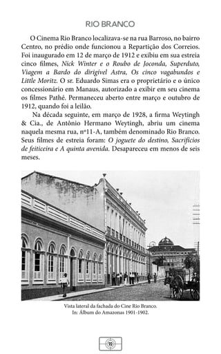 32
rio branco
O Cinema Rio Branco localizava-se na rua Barroso, no bairro
Centro, no prédio onde funcionou a Repartição dos Correios.
Foi inaugurado em 12 de março de 1912 e exibiu em sua estreia
cinco filmes, Nick Winter e o Roubo de Joconda, Superduto,
Viagem a Bardo do dirigível Astra, Os cinco vagabundos e
Little Moritz. O sr. Eduardo Simas era o proprietário e o único
concessionário em Manaus, autorizado a exibir em seu cinema
os filmes Pathé. Permaneceu aberto entre março e outubro de
1912, quando foi a leilão.
Na década seguinte, em março de 1928, a firma Weytingh
& Cia., de Antônio Hermano Weytingh, abriu um cinema
naquela mesma rua, nº11-A, também denominado Rio Branco.
Seus filmes de estreia foram: O joguete do destino, Sacrifícios
de feiticeira e A quinta avenida. Desapareceu em menos de seis
meses.
Vista lateral da fachada do Cine Rio Branco.
In: Álbum do Amazonas 1901-1902.
 