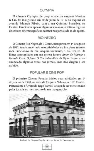 33
olympia
O Cinema Olympia, de propriedade da empresa Newton
& Cia, foi inaugurado em 20 de julho de 1912, na esquina da
avenida Eduardo Ribeiro com a rua Quintino Bocaiúva, no
Centro. Funcionou apenas algumas semanas, o último registro
de sessões cinematográficas ocorreu nos jornais de 15 de agosto.
rio negro
O Cinema Rio Negro, de J. Couto, inaugurou em 1º de agosto
de 1912, tendo encerrado suas atividades no fim desse mesmo
mês. Funcionava na rua Joaquim Sarmento, n. 16, Centro. Os
filmes apresentados em sua estreia foram: Amor de Marujo e
Guarda Caça. O filme O Contrabandista do Ópio chegou a ser
anunciado algumas vezes nos jornais, mas não chegou a ser
exibido.
popular e cine pop
O primeiro Cinema Popular iniciou suas atividades em 1º
de janeiro de 1920, na avenida Joaquim Nabuco, n. 157, Centro.
Pertencente a Álvaro do Rego Barros, deixou de ser mencionado
pelos jornais no mesmo ano da sua inauguração.
Fachada do Cinema Popular. Acervo: Jornal do Commercio.
 