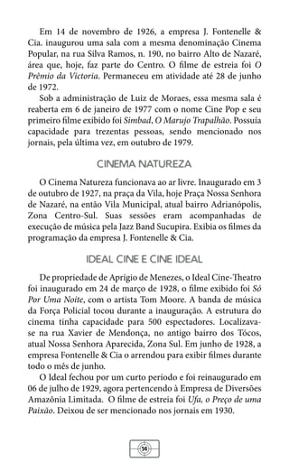 34
Em 14 de novembro de 1926, a empresa J. Fontenelle &
Cia. inaugurou uma sala com a mesma denominação Cinema
Popular, na rua Silva Ramos, n. 190, no bairro Alto de Nazaré,
área que, hoje, faz parte do Centro. O filme de estreia foi O
Prêmio da Victoria. Permaneceu em atividade até 28 de junho
de 1972.
Sob a administração de Luiz de Moraes, essa mesma sala é
reaberta em 6 de janeiro de 1977 com o nome Cine Pop e seu
primeiro filme exibido foi Simbad, O Marujo Trapalhão. Possuía
capacidade para trezentas pessoas, sendo mencionado nos
jornais, pela última vez, em outubro de 1979.
cinema natureza
O Cinema Natureza funcionava ao ar livre. Inaugurado em 3
de outubro de 1927, na praça da Vila, hoje Praça Nossa Senhora
de Nazaré, na então Vila Municipal, atual bairro Adrianópolis,
Zona Centro-Sul. Suas sessões eram acompanhadas de
execução de música pela Jazz Band Sucupira. Exibia os filmes da
programação da empresa J. Fontenelle & Cia.
ideal cine e cine ideal
De propriedade de Aprígio de Menezes, o Ideal Cine-Theatro
foi inaugurado em 24 de março de 1928, o filme exibido foi Só
Por Uma Noite, com o artista Tom Moore. A banda de música
da Força Policial tocou durante a inauguração. A estrutura do
cinema tinha capacidade para 500 espectadores. Localizava-
se na rua Xavier de Mendonça, no antigo bairro dos Tócos,
atual Nossa Senhora Aparecida, Zona Sul. Em junho de 1928, a
empresa Fontenelle & Cia o arrendou para exibir filmes durante
todo o mês de junho.
O Ideal fechou por um curto período e foi reinaugurado em
06 de julho de 1929, agora pertencendo à Empresa de Diversões
Amazônia Limitada. O filme de estreia foi Ufa, o Preço de uma
Paixão. Deixou de ser mencionado nos jornais em 1930.
 