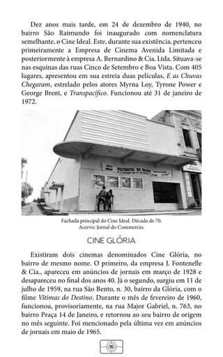 35
Dez anos mais tarde, em 24 de dezembro de 1940, no
bairro São Raimundo foi inaugurado com nomenclatura
semelhante, o Cine Ideal. Este, durante sua existência, pertenceu
primeiramente a Empresa de Cinema Avenida Limitada e
posteriormente à empresa A. Bernardino & Cia. Ltda. Situava-se
nas esquinas das ruas Cinco de Setembro e Boa Vista. Com 405
lugares, apresentou em sua estreia duas películas, E as Chuvas
Chegaram, estrelado pelos atores Myrna Loy, Tyrone Power e
George Brent, e Transpacífico. Funcionou até 31 de janeiro de
1972.
Fachada principal do Cine Ideal. Década de 70.
Acervo: Jornal do Commercio.
cine gloria
Existiram dois cinemas denominados Cine Glória, no
bairro de mesmo nome. O primeiro, da empresa J. Fontenelle
& Cia., apareceu em anúncios de jornais em março de 1928 e
desapareceu no final dos anos 40. Já o segundo, surgiu em 11 de
julho de 1959, na rua São Bento, n. 30, bairro da Glória, com o
filme Vítimas do Destino. Durante o mês de fevereiro de 1960,
funcionou, provisoriamente, na rua Major Gabriel, n. 763, no
bairro Praça 14 de Janeiro, e retornou ao seu bairro de origem
no mês seguinte. Foi mencionado pela última vez em anúncios
de jornais em maio de 1965.
 
