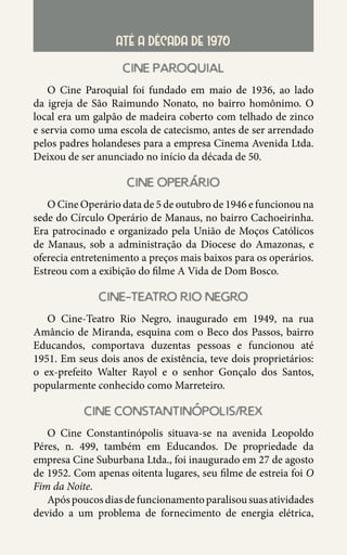 37
ATÉ A DÉCADA DE 1970
cine paroquial
O Cine Paroquial foi fundado em maio de 1936, ao lado
da igreja de São Raimundo Nonato, no bairro homônimo. O
local era um galpão de madeira coberto com telhado de zinco
e servia como uma escola de catecismo, antes de ser arrendado
pelos padres holandeses para a empresa Cinema Avenida Ltda.
Deixou de ser anunciado no início da década de 50.
cine operario
O Cine Operário data de 5 de outubro de 1946 e funcionou na
sede do Círculo Operário de Manaus, no bairro Cachoeirinha.
Era patrocinado e organizado pela União de Moços Católicos
de Manaus, sob a administração da Diocese do Amazonas, e
oferecia entretenimento a preços mais baixos para os operários.
Estreou com a exibição do filme A Vida de Dom Bosco.
cine-teatro rio negro
O Cine-Teatro Rio Negro, inaugurado em 1949, na rua
Amâncio de Miranda, esquina com o Beco dos Passos, bairro
Educandos, comportava duzentas pessoas e funcionou até
1951. Em seus dois anos de existência, teve dois proprietários:
o ex-prefeito Walter Rayol e o senhor Gonçalo dos Santos,
popularmente conhecido como Marreteiro.
cine constantinopolis/rex
O Cine Constantinópolis situava-se na avenida Leopoldo
Péres, n. 499, também em Educandos. De propriedade da
empresa Cine Suburbana Ltda., foi inaugurado em 27 de agosto
de 1952. Com apenas oitenta lugares, seu filme de estreia foi O
Fim da Noite.
Apóspoucosdiasdefuncionamentoparalisousuasatividades
devido a um problema de fornecimento de energia elétrica,
 