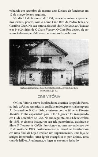 38
voltando em setembro do mesmo ano. Deixou de funcionar em
12 de março do ano seguinte.
No dia 11 de fevereiro de 1954, essa sala voltou a aparecer
nos jornais, porém, com o nome Cine Rex, de Pedro Telles de
Castilho Cruz. Na sua estreia, foi exibido O Exilado do Planalto
e as 1ª e 2ª séries de O Disco Voador. O Cine Rex deixou de ser
anunciado nos periódicos em novembro daquele ano.
Fachada principal do Cine Constantinópolis, depois Cine Rex.
In: O Jornal, [s. n.].
cine vitoria
O Cine Vitória estava localizado na avenida Leopoldo Péres,
aoladodaUsinaAmericana,emEducandos,pertenciaàempresa
A. Bernardino & Cia. Ltda. e estreou com o filme A Floresta
Maldita. Tinha capacidade para 1.116 lugares e foi inaugurado
em 11 de dezembro de 1954. No ano seguinte, em 04 de setembro
de 1955, o cinema inaugurou sua tela panorâmica, exibindo o
filme O Tesouro de Califa. Funcionou no mesmo endereço até
1º de maio de 1973. Posteriormente o imóvel se transformou
em uma filial da Loja Credilar, um supermercado, uma loja de
artigos importados, uma igreja evangélica e, por último, uma
casa de leilões. Atualmente, o lugar se encontra fechado.
 
