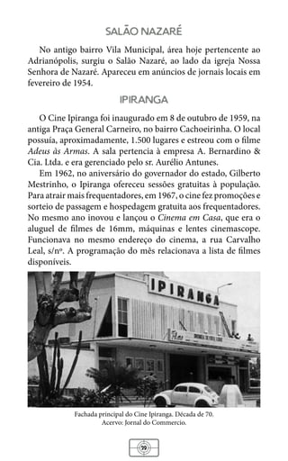 39
salao nazare
No antigo bairro Vila Municipal, área hoje pertencente ao
Adrianópolis, surgiu o Salão Nazaré, ao lado da igreja Nossa
Senhora de Nazaré. Apareceu em anúncios de jornais locais em
fevereiro de 1954.
ipiranga
O Cine Ipiranga foi inaugurado em 8 de outubro de 1959, na
antiga Praça General Carneiro, no bairro Cachoeirinha. O local
possuía, aproximadamente, 1.500 lugares e estreou com o filme
Adeus às Armas. A sala pertencia à empresa A. Bernardino &
Cia. Ltda. e era gerenciado pelo sr. Aurélio Antunes.
Em 1962, no aniversário do governador do estado, Gilberto
Mestrinho, o Ipiranga ofereceu sessões gratuitas à população.
Para atrair mais frequentadores, em 1967, o cine fez promoções e
sorteio de passagem e hospedagem gratuita aos frequentadores.
No mesmo ano inovou e lançou o Cinema em Casa, que era o
aluguel de filmes de 16mm, máquinas e lentes cinemascope.
Funcionava no mesmo endereço do cinema, a rua Carvalho
Leal, s/nº. A programação do mês relacionava a lista de filmes
disponíveis.
Fachada principal do Cine Ipiranga. Década de 70.
Acervo: Jornal do Commercio.
 
