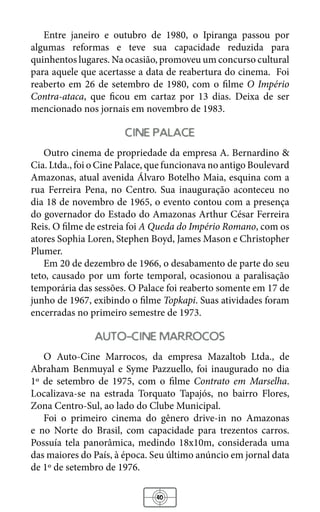 40
Entre janeiro e outubro de 1980, o Ipiranga passou por
algumas reformas e teve sua capacidade reduzida para
quinhentos lugares. Na ocasião, promoveu um concurso cultural
para aquele que acertasse a data de reabertura do cinema. Foi
reaberto em 26 de setembro de 1980, com o filme O Império
Contra-ataca, que ficou em cartaz por 13 dias. Deixa de ser
mencionado nos jornais em novembro de 1983.
cine palace
Outro cinema de propriedade da empresa A. Bernardino &
Cia. Ltda., foi o Cine Palace, que funcionava no antigo Boulevard
Amazonas, atual avenida Álvaro Botelho Maia, esquina com a
rua Ferreira Pena, no Centro. Sua inauguração aconteceu no
dia 18 de novembro de 1965, o evento contou com a presença
do governador do Estado do Amazonas Arthur César Ferreira
Reis. O filme de estreia foi A Queda do Império Romano, com os
atores Sophia Loren, Stephen Boyd, James Mason e Christopher
Plumer.
Em 20 de dezembro de 1966, o desabamento de parte do seu
teto, causado por um forte temporal, ocasionou a paralisação
temporária das sessões. O Palace foi reaberto somente em 17 de
junho de 1967, exibindo o filme Topkapi. Suas atividades foram
encerradas no primeiro semestre de 1973.
auto-cine marrocos
O Auto-Cine Marrocos, da empresa Mazaltob Ltda., de
Abraham Benmuyal e Syme Pazzuello, foi inaugurado no dia
1º de setembro de 1975, com o filme Contrato em Marselha.
Localizava-se na estrada Torquato Tapajós, no bairro Flores,
Zona Centro-Sul, ao lado do Clube Municipal.
Foi o primeiro cinema do gênero drive-in no Amazonas
e no Norte do Brasil, com capacidade para trezentos carros.
Possuía tela panorâmica, medindo 18x10m, considerada uma
das maiores do País, à época. Seu último anúncio em jornal data
de 1º de setembro de 1976.
 