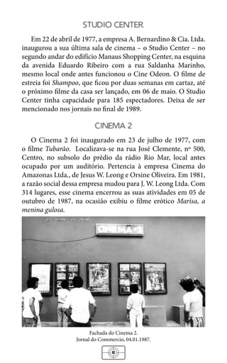 41
studio center
Em 22 de abril de 1977, a empresa A. Bernardino & Cia. Ltda.
inaugurou a sua última sala de cinema – o Studio Center – no
segundo andar do edifício Manaus Shopping Center, na esquina
da avenida Eduardo Ribeiro com a rua Saldanha Marinho,
mesmo local onde antes funcionou o Cine Odeon. O filme de
estreia foi Shampoo, que ficou por duas semanas em cartaz, até
o próximo filme da casa ser lançado, em 06 de maio. O Studio
Center tinha capacidade para 185 espectadores. Deixa de ser
mencionado nos jornais no final de 1989.
cinema 2
O Cinema 2 foi inaugurado em 23 de julho de 1977, com
o filme Tubarão. Localizava-se na rua José Clemente, nº 500,
Centro, no subsolo do prédio da rádio Rio Mar, local antes
ocupado por um auditório. Pertencia à empresa Cinema do
Amazonas Ltda., de Jesus W. Leong e Orsine Oliveira. Em 1981,
a razão social dessa empresa mudou para J. W. Leong Ltda. Com
314 lugares, esse cinema encerrou as suas atividades em 05 de
outubro de 1987, na ocasião exibiu o filme erótico Marisa, a
menina gulosa.
Fachada do Cinema 2.
Jornal do Commercio, 04.01.1987.
 