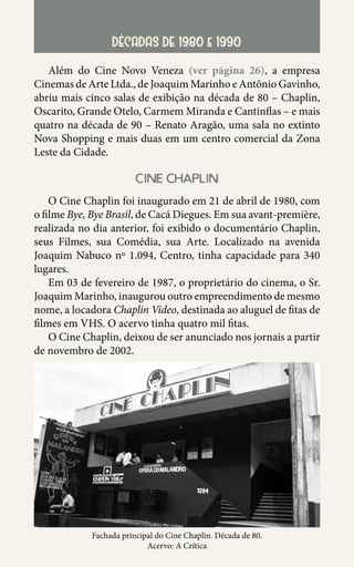 42
DÉCADAS DE 1980 e 1990
Além do Cine Novo Veneza (ver página 26), a empresa
Cinemas de Arte Ltda., de Joaquim Marinho e Antônio Gavinho,
abriu mais cinco salas de exibição na década de 80 – Chaplin,
Oscarito, Grande Otelo, Carmem Miranda e Cantinflas – e mais
quatro na década de 90 – Renato Aragão, uma sala no extinto
Nova Shopping e mais duas em um centro comercial da Zona
Leste da Cidade.
cine chaplin
O Cine Chaplin foi inaugurado em 21 de abril de 1980, com
o filme Bye, Bye Brasil, de Cacá Diegues. Em sua avant-première,
realizada no dia anterior, foi exibido o documentário Chaplin,
seus Filmes, sua Comédia, sua Arte. Localizado na avenida
Joaquim Nabuco nº 1.094, Centro, tinha capacidade para 340
lugares.
Em 03 de fevereiro de 1987, o proprietário do cinema, o Sr.
Joaquim Marinho, inaugurou outro empreendimento de mesmo
nome, a locadora Chaplin Vídeo, destinada ao aluguel de fitas de
filmes em VHS. O acervo tinha quatro mil fitas.
O Cine Chaplin, deixou de ser anunciado nos jornais a partir
de novembro de 2002.
Fachada principal do Cine Chaplin. Década de 80.
Acervo: A Crítica
 