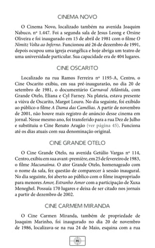 43
cinema novo
O Cinema Novo, localizado também na avenida Joaquim
Nabuco, nº 1.447. Foi a segunda sala de Jesus Leong e Orsine
Oliveira e foi inaugurado em 15 de abril de 1981 com o filme O
Nimitz Volta ao Inferno. Funcionou até 26 de dezembro de 1991,
depois ocupou uma igreja evangélica e hoje abriga um teatro de
uma universidade particular. Sua capacidade era de 404 lugares.
cine oscarito
Localizado na rua Ramos Ferreira nº 1195-A, Centro, o
Cine Oscarito exibiu, em sua pré-inaugurarão, no dia 20 de
setembro de 1981, o documentário Carnaval Atlântida, com
Grande Otelo, Eliana e Cyl Farney. Na plateia, estava presente
a viúva de Oscarito, Margot Louro. No dia seguinte, foi exibido
ao público o filme A Dama das Camélias. A partir de novembro
de 2001, não houve mais registro de anúncio desse cinema em
jornal. Nesse mesmo ano, foi transferido para a rua Dez de Julho
e substituiu o Cine Renato Aragão (ver página 45). Funciona
até os dias atuais com sua denominação original.
cine grande otelo
O Cine Grande Otelo, na avenida Getúlio Vargas nº 114,
Centro,exibiuemsuaavant-première,em25defevereirode1983,
o filme Macunaíma. O ator Grande Otelo, homenageado com
o nome da sala, fez questão de comparecer à sessão inaugural.
No dia seguinte, foi aberto ao público com o filme inapropriado
para menores Amor, Estranho Amor com a participação de Xuxa
Meneghel. Possuía 170 lugares e deixa de ser citado nos jornais
a partir de dezembro de 2002.
cine carmem miranda
O Cine Carmen Miranda, também de propriedade de
Joaquim Marinho, foi inaugurado no dia 20 de novembro
de 1986, localizava-se na rua 24 de Maio, esquina com a rua
 