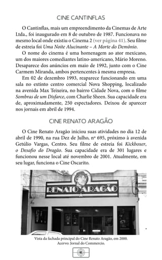 45
cine cantinflas
O Cantinflas, mais um empreendimento da Cinemas de Arte
Ltda., foi inaugurado em 8 de outubro de 1987. Funcionava no
mesmo local onde existiu o Cinema 2 (ver página 41). Seu filme
de estreia foi Uma Noite Alucinante – A Morte do Demônio.
O nome do cinema é uma homenagem ao ator mexicano,
um dos maiores comediantes latino-americano, Mário Moreno.
Desaparece dos anúncios em maio de 1992, junto com o Cine
Carmem Miranda, ambos pertencentes à mesma empresa.
Em 02 de dezembro 1993, reaparece funcionando em uma
sala no extinto centro comercial Nova Shopping, localizado
na avenida Max Teixeira, no bairro Cidade Nova, com o filme
Sombras de um Disfarce, com Charlie Sheen. Sua capacidade era
de, aproximadamente, 250 espectadores. Deixou de aparecer
nos jornais em abril de 1994.
cine renato aragao
O Cine Renato Aragão iniciou suas atividades no dia 12 de
abril de 1990, na rua Dez de Julho, nº 695, próximo à avenida
Getúlio Vargas, Centro. Seu filme de estreia foi Kickboxer,
o Desafio do Dragão. Sua capacidade era de 301 lugares e
funcionou nesse local até novembro de 2001. Atualmente, em
seu lugar, funciona o Cine Oscarito.
Vista da fachada principal do Cine Renato Aragão, em 2000.
Acervo: Jornal do Commercio.
 
