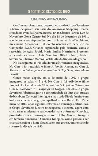 46
A PARTIR DA DÉCADA DE 1990
cinemas amazonas
Os Cinemas Amazonas, de propriedade do Grupo Severiano
Ribeiro, ocuparam seis salas do Amazonas Shopping Center,
situado na avenida Djalma Batista, nº 482, bairro Parque Dez de
Novembro, Zona Centro-Sul. No dia 18 de dezembro de 1991,
aconteceu a avant-première com o filme A Família Adams,
no cinema Amazonas 1. O evento ocorreu em benefício da
Campanha S.O.S. Criança organizado pela primeira dama e
secretária de Ação Social, Maria Emília Mestrinho. Presentes
ao evento estiveram: Luiz Severiano Ribeiro Neto, Beatriz
Severiano Ribeiro e Marcos Portela Abud, diretores do grupo.
No dia seguinte, as três salas foram efetivamente inauguradas.
No Cine 1 foi reexibido o filme A família Adams, no Cine 2,
Massacre no Bairro Japonês e, no Cine 3, Top Gang, Ases Muito
Loucos.
Cinco meses depois, em 8 de maio de 1992, o grupo
inaugurou as salas 4, 5 e 6. No Cine 4 foi exibido o filme
Freejack, Os Caçadores de Vida, no Cine 5, O pai da Noiva e, no
Cine 6, Kickboxer II - Vingança do Dragão. Em 2006, o grupo
Severiano Ribeiro adquiriu a conectividade da Linx que, através
do backbone Conectef interligou a matriz do Rio de Janeiro com
todos os cinemas do grupo espalhados pelo Brasil. Em 15 de
maio de 2014, após algumas reformas e mudanças estruturais,
o Grupo Severiano Ribeiro reinaugurou o cinema, agora com
cinco salas modernas e readequadas para o formato Kinoplex,
projetadas com a tecnologia de som Dolby Atmos e imagens
em terceira dimensão. O cinema Kinoplex, como passou a ser
chamado, exibiu o filme Godzilla em sua estreia, um remake do
sucesso da década de 1950.
 