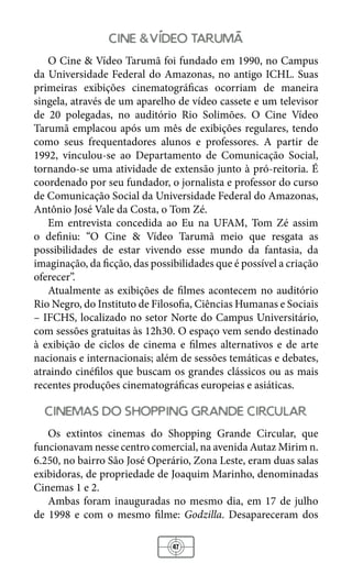 47
cine video taruma
O Cine & Vídeo Tarumã foi fundado em 1990, no Campus
da Universidade Federal do Amazonas, no antigo ICHL. Suas
primeiras exibições cinematográficas ocorriam de maneira
singela, através de um aparelho de vídeo cassete e um televisor
de 20 polegadas, no auditório Rio Solimões. O Cine Vídeo
Tarumã emplacou após um mês de exibições regulares, tendo
como seus frequentadores alunos e professores. A partir de
1992, vinculou-se ao Departamento de Comunicação Social,
tornando-se uma atividade de extensão junto à pró-reitoria. É
coordenado por seu fundador, o jornalista e professor do curso
de Comunicação Social da Universidade Federal do Amazonas,
Antônio José Vale da Costa, o Tom Zé.
Em entrevista concedida ao Eu na UFAM, Tom Zé assim
o definiu: “O Cine & Vídeo Tarumã meio que resgata as
possibilidades de estar vivendo esse mundo da fantasia, da
imaginação, da ficção, das possibilidades que é possível a criação
oferecer”.
Atualmente as exibições de filmes acontecem no auditório
Rio Negro, do Instituto de Filosofia, Ciências Humanas e Sociais
– IFCHS, localizado no setor Norte do Campus Universitário,
com sessões gratuitas às 12h30. O espaço vem sendo destinado
à exibição de ciclos de cinema e filmes alternativos e de arte
nacionais e internacionais; além de sessões temáticas e debates,
atraindo cinéfilos que buscam os grandes clássicos ou as mais
recentes produções cinematográficas europeias e asiáticas.
cinemas do shopping grande circular
Os extintos cinemas do Shopping Grande Circular, que
funcionavam nesse centro comercial, na avenida Autaz Mirim n.
6.250, no bairro São José Operário, Zona Leste, eram duas salas
exibidoras, de propriedade de Joaquim Marinho, denominadas
Cinemas 1 e 2.
Ambas foram inauguradas no mesmo dia, em 17 de julho
de 1998 e com o mesmo filme: Godzilla. Desapareceram dos
 