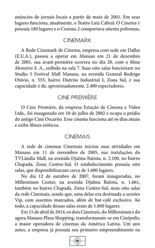 48
anúncios de jornais locais a partir de maio de 2001. Em seus
lugares funciona, atualmente, o Teatro Luiz Cabral. O Cinema 1
possuía 180 lugares e o Cinema 2 comportava oitenta poltronas.
cinemark
A Rede Cinemark de Cinema, empresa com sede em Dallas
(E.U.A.), passou a operar em Manaus em 21 de dezembro
de 2001, sua avant-première ocorreu no dia 20, com o filme
Monstros S. A., exibido na sala 7. Suas oito salas funcionam no
Studio 5 Festival Mall Manaus, na avenida General Rodrigo
Otávio, n. 555, bairro Distrito Industrial I, Zona Sul, e sua
capacidade é de, aproximadamente, 2.400 espectadores.
cine premiere
O Cine Première, da empresa Estação de Cinema e Vídeo
Ltda., foi inaugurado em 10 de julho de 2002 e ocupa o prédio
do antigo Cine Oscarito. Esse cinema funciona até os dias atuais
e exibe filmes eróticos.
cinemais
A rede de cinemas Cinemais iniciou suas atividades em
Manaus em 11 de novembro de 2005, nas instalações do
TVLândia Mall, na avenida Djalma Batista, n. 2.100, no bairro
Chapada, Zona Centro-Sul. O estabelecimento possuía oito
salas, que disponibilizavam cerca de 1.600 lugares.
No dia 12 de outubro de 2007, foram inauguradas, no
Millennium Center, na avenida Djalma Batista, n. 1.661,
também no bairro Chapada, Zona Centro-Sul, mais oito salas
da rede Cinemais, sendo que, uma delas era destinada a sessões
Vip, com assentos marcados, além de bar-café exclusivo. Ao
todo, a capacidade dessas salas eram de 1.800 lugares.
Em 15 de abril de 2014, os dois Cinemais, do Millennium e do
agora Manaus Plaza Shopping, transformaram-se em Cinépolis,
a maior operadora de cinemas da América Latina. Um ano
antes, a empresa já possuía seu primeiro empreendimento na
 