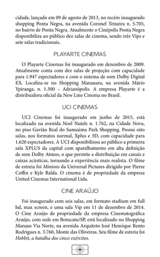 49
cidade, lançado em 09 de agosto de 2013, no recém inaugurado
shopping Ponta Negra, na avenida Coronel Teixeira n. 5.705,
no bairro de Ponta Negra. Atualmente o Cinépolis Ponta Negra
disponibiliza ao público dez salas de cinema, sendo três Vips e
sete salas tradicionais.
playarte cinemas
O Playarte Cinemas foi inaugurado em dezembro de 2009.
Atualmente conta com dez salas de projeção com capacidade
para 1.947 espectadores e com o sistema de som Dolby Digital
EX. Localiza-se no Shopping Manauara, na avenida Mário
Ypiranga, n. 1.300 – Adrianópolis. A empresa Playarte é a
distribuidora oficial da New Line Cinema no Brasil.
uci cinemas
UCI Cinemas foi inaugurado em junho de 2015, está
localizado na avenida Noel Nutels n. 1.762, na Cidade Nova,
no piso Gavião Real do Sumaúma Park Shopping. Possui oito
salas, nos formatos normal, Xplus e 3D, com capacidade para
1.620 espectadores. A UCI disponibilizou ao público a primeira
sala XPLUS da capital com aparelhamento em alta definição
de som Dolby Atmos, o que permite a distribuição em canais e
caixas acústicas, tornando a experiência mais realista. O filme
de estreia foi Minions da Universal Pictures dirigido por Pierre
Coffin e Kyle Balda. O cinema é de propriedade da empresa
United Cinemas International Ltda.
cine araujo
Foi inaugurado com seis salas, em formato stadium em full
hd, max screen, e uma sala Vip em 11 de dezembro de 2014.
O Cine Araújo de propriedade da empresa Cinematográfica
Araújo, com sede em Botucatu/SP, está localizado no Shopping
Manaus Via Norte, na avenida Arquiteto José Henrique Bento
Rodrigues n. 3.760, Monte das Oliveiras. Seu filme de estreia foi
Hobbit, a batalha dos cinco exércitos.
 