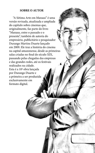 SOBRE O AUTOR
“A Sétima Arte em Manaus” é uma
versão revisada, atualizada e ampliada
do capítulo sobre cinemas que,
originalmente, faz parte do livro
“Manaus, entre o passado e o
presente”, também de autoria do
empresário, publicitário e pesquisador
Durango Martins Duarte lançado
em 2009. Ele traz a história do cinema
na capital amazonense, desde as primeiras
salas criadas no final do século XIX,
passando pelas chegadas das empresas
e das grandes redes, até os festivais
realizados na cidade.
Esta é a 10ª obra lançada
por Durango Duarte e
a primeira a ser produzida
exclusivamente em
formato digital.
 