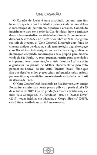 50
cine Casarao
O Casarão de Ideias é uma associação cultural sem fins
lucrativos que tem por finalidade a promoção da cultura, defesa
e conservação do patrimônio histórico e artístico. Concebido
inicialmente para ser a sede da Cia. de Ideias, hoje a entidade
desenvolveasmaisdiversasatividadesculturais.Paracomemorar
dez anos de atividades, no dia 23 de outubro de 2017, inaugurou
sua sala de cinema, o “Cine Casarão”. Decorada com fotos de
cinemas antigos de Manaus, a sala tem projeção digital e espaço
com 30 cadeiras, todas originárias de cinemas antigos, além de
iluminação adequada, sonorização e tela própria para cinema
vinda de São Paulo. A avant premier, restrita para convidados
e imprensa, teve como atração a atriz Leandra Leal e exibiu
o ganhador do prêmio de Melhor Documentário pelo voto
popular no Festival do Rio 2016, "Divinas Divas", filme que
fala dos desafios e dos preconceitos enfrentados pelas artistas
performáticas que revitalizaram o teatro de variedades no Brasil
na década de 1970.
O “Cine Casarão” está localizado na Rua Barroso, 279, antigo
Botequim, e abriu suas portas para o público a partir do dia 25
de outubro de 2017. Quatro produções foram exibidas naquele
mês: ‘Fala Comigo’ (2016), ‘Pendular’ (2017) e ‘Divinas Divas’
(2017), todas inéditas em Manaus, e ‘Corpo Elétrico’ (2017),
esta última já exibida na capital amazonense.
 