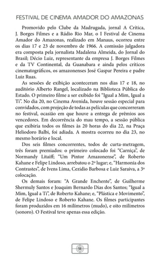 53
festival de cinema amador do amazonas
Promovido pelo Clube da Madrugada, jornal A Crítica,
J. Borges Filmes e a Rádio Rio Mar, o I Festival de Cinema
Amador do Amazonas, realizado em Manaus, ocorreu entre
os dias 17 e 23 de novembro de 1966. A comissão julgadora
era composta pela jornalista Madalena Almeida, do Jornal do
Brasil; Décio Luiz, representante da empresa J. Borges Filmes
e da TV Continental, da Guanabara e ainda pelos críticos
cinematográficos, os amazonenses José Gaspar Pereira e padre
Luiz Ruas.
As sessões de exibição aconteceram nos dias 17 e 18, no
auditório Alberto Rangel, localizado na Biblioteca Pública do
Estado. O primeiro filme a ser exibido foi “Igual a Mim, Igual a
Ti”. No dia 20, no Cinema Avenida, houve sessão especial para
convidados, com projeção de todas as películas que concorreram
no festival, ocasião em que houve a entrega de prêmios aos
vencedores. Em decorrência do mau tempo, a sessão pública
que exibiria todos os filmes às 20 horas do dia 22, na Praça
Heliodoro Balbi, foi adiada. A mostra ocorreu no dia 23, no
mesmo horário e local.
Dos seis filmes concorrentes, todos de curta-metragem,
três foram premiados: o primeiro colocado foi “Carniça”, de
Normandy Litaiﬀ; “Um Pintor Amazonense”, de Roberto
Kahane e Felipe Lindoso, arrebatou o 2º lugar; e, “Harmonia dos
Contrastes”, de Ivens Lima, Cezidio Barbosa e Luiz Saraiva, a 3ª
colocação.
Os demais foram: “A Grande Enchente”, de Guilherme
Shermuly Santos e Joaquim Bernardo Dias dos Santos; “Igual a
Mim, Igual a Ti”, de Roberto Kahane; e, “Plástica e Movimento”,
de Felipe Lindoso e Roberto Kahane. Os filmes participantes
foram produzidos em 16 milímetros (mudo), e oito milímetros
(sonoro). O Festival teve apenas essa edição.
 