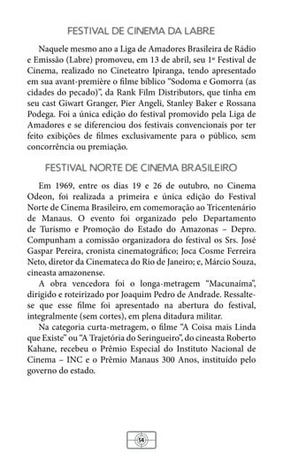54
festival de cinema da labre
Naquele mesmo ano a Liga de Amadores Brasileira de Rádio
e Emissão (Labre) promoveu, em 13 de abril, seu 1º Festival de
Cinema, realizado no Cineteatro Ipiranga, tendo apresentado
em sua avant-première o filme bíblico “Sodoma e Gomorra (as
cidades do pecado)”, da Rank Film Distributors, que tinha em
seu cast Giwart Granger, Pier Angeli, Stanley Baker e Rossana
Podega. Foi a única edição do festival promovido pela Liga de
Amadores e se diferenciou dos festivais convencionais por ter
feito exibições de filmes exclusivamente para o público, sem
concorrência ou premiação.
festival norte de cinema brasileiro
Em 1969, entre os dias 19 e 26 de outubro, no Cinema
Odeon, foi realizada a primeira e única edição do Festival
Norte de Cinema Brasileiro, em comemoração ao Tricentenário
de Manaus. O evento foi organizado pelo Departamento
de Turismo e Promoção do Estado do Amazonas – Depro.
Compunham a comissão organizadora do festival os Srs. José
Gaspar Pereira, cronista cinematográfico; Joca Cosme Ferreira
Neto, diretor da Cinemateca do Rio de Janeiro; e, Márcio Souza,
cineasta amazonense.
A obra vencedora foi o longa-metragem “Macunaíma”,
dirigido e roteirizado por Joaquim Pedro de Andrade. Ressalte-
se que esse filme foi apresentado na abertura do festival,
integralmente (sem cortes), em plena ditadura militar.
Na categoria curta-metragem, o filme “A Coisa mais Linda
que Existe” ou “A Trajetória do Seringueiro”, do cineasta Roberto
Kahane, recebeu o Prêmio Especial do Instituto Nacional de
Cinema – INC e o Prêmio Manaus 300 Anos, instituído pelo
governo do estado.
 