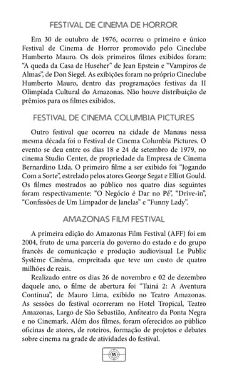 55
festival de cinema de horror
Em 30 de outubro de 1976, ocorreu o primeiro e único
Festival de Cinema de Horror promovido pelo Cineclube
Humberto Mauro. Os dois primeiros filmes exibidos foram:
“A queda da Casa de Huseher” de Jean Epstein e “Vampiros de
Almas”, de Don Siegel. As exibições foram no próprio Cineclube
Humberto Mauro, dentro das programações festivas da II
Olimpíada Cultural do Amazonas. Não houve distribuição de
prêmios para os filmes exibidos.
festival de cinema columbia pictures
Outro festival que ocorreu na cidade de Manaus nessa
mesma década foi o Festival de Cinema Columbia Pictures. O
evento se deu entre os dias 18 e 24 de setembro de 1979, no
cinema Studio Center, de propriedade da Empresa de Cinema
Bernardino Ltda. O primeiro filme a ser exibido foi “Jogando
Com a Sorte”, estrelado pelos atores George Segat e Elliot Gould.
Os filmes mostrados ao público nos quatro dias seguintes
foram respectivamente: “O Negócio é Dar no Pé”, “Drive-in”,
“Confissões de Um Limpador de Janelas” e “Funny Lady”.
amazonas film festival
A primeira edição do Amazonas Film Festival (AFF) foi em
2004, fruto de uma parceria do governo do estado e do grupo
francês de comunicação e produção audiovisual Le Public
Système Cinéma, empreitada que teve um custo de quatro
milhões de reais.
Realizado entre os dias 26 de novembro e 02 de dezembro
daquele ano, o filme de abertura foi “Tainá 2: A Aventura
Continua”, de Mauro Lima, exibido no Teatro Amazonas.
As sessões do festival ocorreram no Hotel Tropical, Teatro
Amazonas, Largo de São Sebastião, Anfiteatro da Ponta Negra
e no Cinemark. Além dos filmes, foram oferecidos ao público
oficinas de atores, de roteiros, formação de projetos e debates
sobre cinema na grade de atividades do festival.
 
