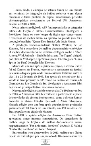 56
Houve, ainda, a exibição de setenta filmes de um minuto
em terminais de integração de ônibus coletivos e em alguns
mercados e feiras públicas da capital amazonense, películas
cinematográficas selecionadas do Festival UM Amazonas,
edições de 2000 a 2004.
Nessa primeira edição do AFF, foram premiadas as categorias
Filmes de Ficção e Filmes Documentários Etnológicos e
Etológicos. Entre os nove longas de ficção que concorreram,
o vencedor de melhor filme, na opinião do grande júri, foi a
produção brasileira “Quase Dois Irmãos”, de Lúcia Murat.
A produção franco-canadense “Other Worlds”, de Jan
Kounen, foi a vencedora de melhor documentário etnológico.
O melhor documentário de temática etológica coube a “Born
Among Wild Animals – Little Buddhas and The Tigers”, dirigido
por Etienne Verhaegen. O prêmio especial foi entregue a “Lions:
Spy in the Den”, do inglês John Downer.
Menos de um ano após a primeira edição, o evento festivo
foi até Cannes, na França, representar o Amazonas no festival
de cinema daquele país, onde foram exibidos 43 filmes entre os
dias 11 e 22 de maio de 2005. Em agosto do mesmo ano, foi a
vez de se fazer presente na 33ª edição do Festival de Cinema de
Gramado, no Rio Grande do Sul, divulgando o Amazonas Film
Festival no principal festival de cinema nacional.
Na segunda edição, ocorrida entre os dias 7 e 10 de novembro
de 2005, o Amazonas Film Festival teve a participação especial
de convidados do cinema internacional, como o diretor Roman
Polanski, as atrizes Cláudia Cardinale e Alícia Silverstone.
Naquela edição, com um forte apelo popular, foram projetados
gratuitamente 70 filmes de um minuto, em 490 sessões e em
áreas populares na cidade de Manaus.
Em 2008, a quinta edição do Amazonas Film Festival
apresentou cinco mostras competitivas. Os vencedores de
melhor longa de ficção e de melhor documentário foram,
respectivamente, “For a Moment, Freedom”, de Arash T. Riahi, e
“End of the Rainbow”, de Robert Nugent.
Entre os dias 1º e 6 de novembro de 2013, realizou-se a última
edição do festival que, por um período de 10 anos consecutivos
 