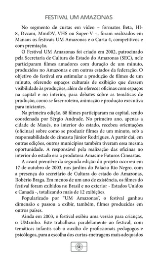58
festival um amazonas
No segmento de curtas em vídeo – formatos Beta, HI-
8, Dvcam, MiniDV, VHS ou Super-V –, foram realizados em
Manaus os festivais UM Amazonas e o Curta 4, competitivos e
com premiação.
O Festival UM Amazonas foi criado em 2002, patrocinado
pela Secretaria de Cultura do Estado do Amazonas (SEC), nele
participaram filmes amadores com duração de um minuto,
produzidos no Amazonas e em outros estados da federação. O
objetivo do festival era estimular a produção de filmes de um
minuto, oferendo espaços culturais de exibição que dessem
visibilidade às produções, além de oferecer oficinas com espaços
na capital e no interior, para debates sobre as temáticas de
produção, como se fazer roteiro, animação e produção executiva
para iniciantes.
Na primeira edição, 68 filmes participaram na capital, sendo
coordenada por Sérgio Andrade. No primeiro ano, apenas a
cidade de Maués, no interior do estado, recebeu orientações
(oficinas) sobre como se produzir filmes de um minuto, sob a
responsabilidade do cineasta Júnior Rodrigues. A partir daí, em
outras edições, outros municípios também tiveram essa mesma
oportunidade. A responsável pela realização das oficinas no
interior do estado era a produtora Amacine Futuros Cineastas.
A avant première da segunda edição do projeto ocorreu em
17 de outubro de 2003, nos jardins do Palácio Rio Negro, com
a presença do secretário de Cultura do estado do Amazonas,
Robério Braga. Em menos de um ano de existência, os filmes do
festival foram exibidos no Brasil e no exterior - Estados Unidos
e Canadá -, totalizando mais de 12 exibições.
Popularizado por “UM Amazonas”, o festival ganhou
dimensão e passou a exibir, também, filmes produzidos em
outros países.
Ainda em 2003, o festival exibiu uma versão para crianças,
o UMzinho. Este trabalhava paralelamente ao festival, com
temáticas infantis sob o auxílio de profissionais pedagogos e
psicólogos, para a escolha dos curtas-metragens mais adequados
 