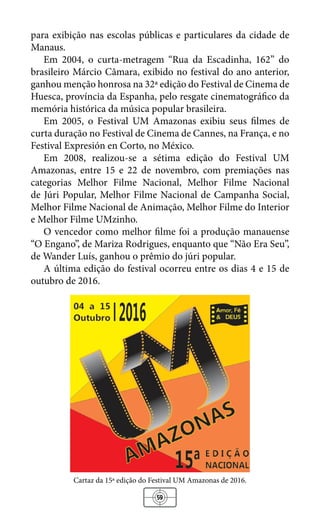 59
para exibição nas escolas públicas e particulares da cidade de
Manaus.
Em 2004, o curta-metragem “Rua da Escadinha, 162” do
brasileiro Márcio Câmara, exibido no festival do ano anterior,
ganhou menção honrosa na 32ª edição do Festival de Cinema de
Huesca, província da Espanha, pelo resgate cinematográfico da
memória histórica da música popular brasileira.
Em 2005, o Festival UM Amazonas exibiu seus filmes de
curta duração no Festival de Cinema de Cannes, na França, e no
Festival Expresión en Corto, no México.
Em 2008, realizou-se a sétima edição do Festival UM
Amazonas, entre 15 e 22 de novembro, com premiações nas
categorias Melhor Filme Nacional, Melhor Filme Nacional
de Júri Popular, Melhor Filme Nacional de Campanha Social,
Melhor Filme Nacional de Animação, Melhor Filme do Interior
e Melhor Filme UMzinho.
O vencedor como melhor filme foi a produção manauense
“O Engano”, de Mariza Rodrigues, enquanto que “Não Era Seu”,
de Wander Luís, ganhou o prêmio do júri popular.
A última edição do festival ocorreu entre os dias 4 e 15 de
outubro de 2016.
Cartaz da 15ª edição do Festival UM Amazonas de 2016.
 