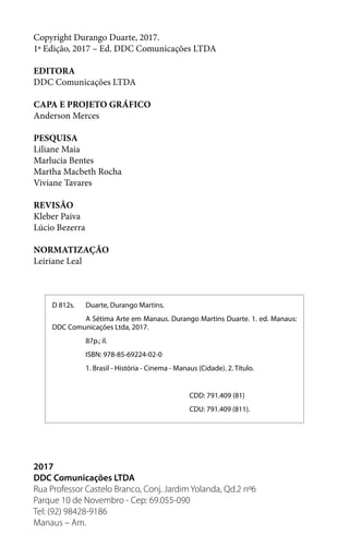 Copyright Durango Duarte, 2017.
1ª Edição, 2017 – Ed. DDC Comunicações LTDA
EDITORA
DDC Comunicações LTDA
CAPA E PROJETO GRÁFICO
Anderson Merces
PESQUISA
Liliane Maia
Marlucia Bentes
Martha Macbeth Rocha
Viviane Tavares
REVISÃO
Kleber Paiva
Lúcio Bezerra
NORMATIZAÇÃO
Leiriane Leal
2017
DDC Comunicações LTDA
Rua Professor Castelo Branco, Conj. Jardim Yolanda, Qd.2 nº6
Parque 10 de Novembro - Cep: 69.055-090
Tel: (92) 98428-9186
Manaus – Am.
D 812s.	 Duarte, Durango Martins.
	 A Sétima Arte em Manaus. Durango Martins Duarte. 1. ed. Manaus:
DDC Comunicações Ltda, 2017.
	 87p.; il.
	 ISBN: 978-85-69224-02-0
	 1. Brasil - História - Cinema - Manaus (Cidade). 2. Título.
CDD: 791.409 (81)
CDU: 791.409 (811).
 
