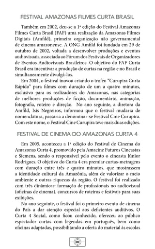 60
festival amazonas filmes curta brasil
Também em 2002, deu-se a 1ª edição do Festival Amazonas
Filmes Curta Brasil (FAF) uma realização da Amazonas Filmes
Digitais (Amfild), primeira organização não governamental
de cinema amazonense. A ONG Amfild foi fundada em 29 de
outubro de 2002, voltada a desenvolver produções e eventos
audiovisuais,associadaaoFórumdosFestivaisdeOrganizadores
de Eventos Audiovisuais Brasileiros. O objetivo do FAF Curta
Brasil era incentivar a produção de curtas na região e no Brasil e
simultaneamente divulgá-los.
Em 2004, o festival inovou criando o troféu “Curupira Curta
Rápido” para filmes com duração de um a quatro minutos,
exclusivo para os realizadores do Amazonas, nas categorias
de melhores produções de ficção, documentário, animação,
fotografia, roteiro e direção. No ano seguinte, a diretora da
Amfild, Isis Negreiros, informou que o festival mudaria de
nomenclatura, passaria a denominar-se Festival Cine Curupira.
Com este nome, o Festival Cine Curupira teve mais duas edições.
festival de cinema do amazonas curta 4
Em 2005, aconteceu a 1ª edição do Festival de Cinema do
Amazonas Curta 4, promovido pela Amacine Futuros Cineastas
e Siemens, sendo o responsável pelo evento o cineasta Júnior
Rodrigues. O objetivo do Curta 4 era premiar curtas-metragens
com duração entre três e quatro minutos, que mostrassem
a identidade cultural da Amazônia, além de valorizar o meio
ambiente e outras riquezas da região. O festival foi realizado
com três dinâmicas: formação de profissionais no audiovisual
(oficinas de cinema), concursos de roteiros e festivais para suas
exibições.
No ano seguinte, o festival foi o primeiro evento de cinema
do País a dar atenção especial aos deficientes auditivos. O
Curta 4 Social, como ficou conhecido, ofereceu ao público
espectador curtas com legendas em português, bem como
oficinas adaptadas, possibilitando a oferta do material às escolas
 