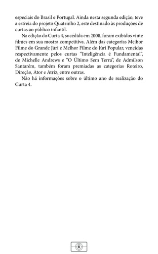 61
especiais do Brasil e Portugal. Ainda nesta segunda edição, teve
a estreia do projeto Quatrinho 2, este destinado às produções de
curtas ao público infantil.
Na edição do Curta 4, sucedida em 2008, foram exibidos vinte
filmes em sua mostra competitiva. Além das categorias Melhor
Filme do Grande Júri e Melhor Filme do Júri Popular, vencidas
respectivamente pelos curtas “Inteligência é Fundamental”,
de Michelle Andrews e “O Último Sem Terra”, de Admilson
Santarém, também foram premiadas as categorias Roteiro,
Direção, Ator e Atriz, entre outras.
Não há informações sobre o último ano de realização do
Curta 4.
 