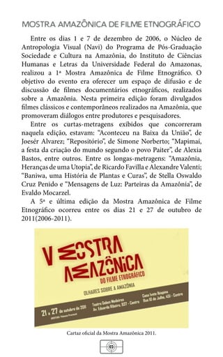 63
mostra amazonica de filme etnografico
Entre os dias 1 e 7 de dezembro de 2006, o Núcleo de
Antropologia Visual (Navi) do Programa de Pós-Graduação
Sociedade e Cultura na Amazônia, do Instituto de Ciências
Humanas e Letras da Universidade Federal do Amazonas,
realizou a 1ª Mostra Amazônica de Filme Etnográfico. O
objetivo do evento era oferecer um espaço de difusão e de
discussão de filmes documentários etnográficos, realizados
sobre a Amazônia. Nesta primeira edição foram divulgados
filmes clássicos e contemporâneos realizados na Amazônia, que
promoveram diálogos entre produtores e pesquisadores.
Entre os curtas-metragens exibidos que concorreram
naquela edição, estavam: “Aconteceu na Baixa da União”, de
Joesér Alvarez; “Repositório”, de Simone Norberto; “Mapimaí,
a festa da criação do mundo segundo o povo Paiter”, de Alexia
Bastos, entre outros. Entre os longas-metragens: “Amazônia,
HerançasdeumaUtopia”,deRicardoFavillaeAlexandreValenti;
“Baniwa, uma História de Plantas e Curas”, de Stella Oswaldo
Cruz Penido e “Mensagens de Luz: Parteiras da Amazônia”, de
Evaldo Mocarzel.
A 5ª e última edição da Mostra Amazônica de Filme
Etnográfico ocorreu entre os dias 21 e 27 de outubro de
2011(2006-2011).
Cartaz oficial da Mostra Amazônica 2011.
 